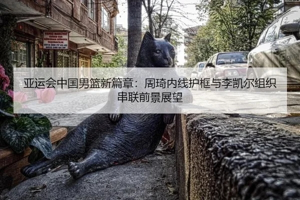 亚运会中国男篮新篇章：周琦内线护框与李凯尔组织串联前景展望