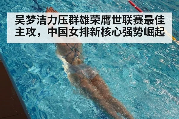 吴梦洁力压群雄荣膺世联赛最佳主攻，中国女排新核心强势崛起